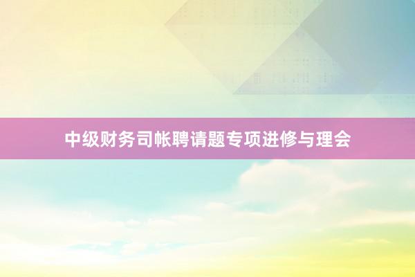 中级财务司帐聘请题专项进修与理会
