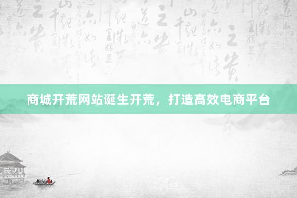 商城开荒网站诞生开荒，打造高效电商平台