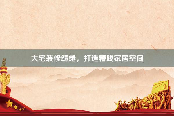 大宅装修缱绻，打造糟践家居空间