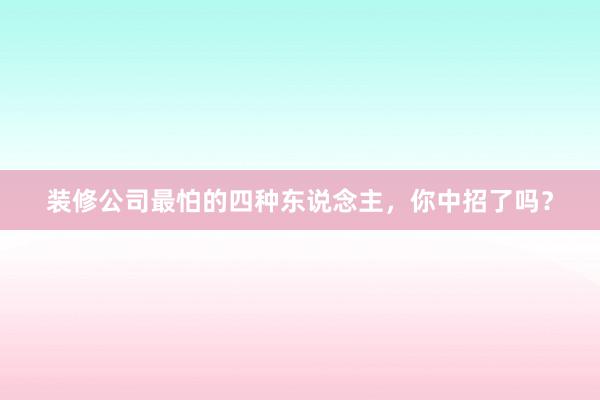 装修公司最怕的四种东说念主，你中招了吗？