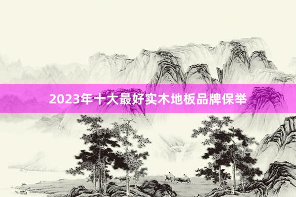 2023年十大最好实木地板品牌保举